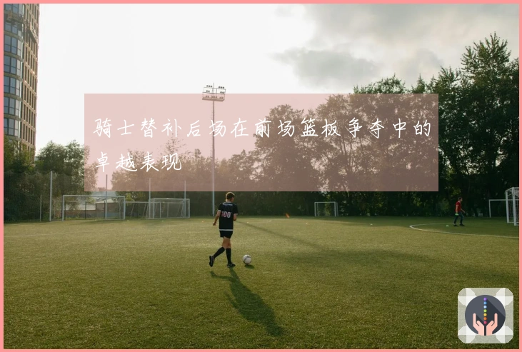 骑士替补后场在前场篮板争夺中的卓越表现