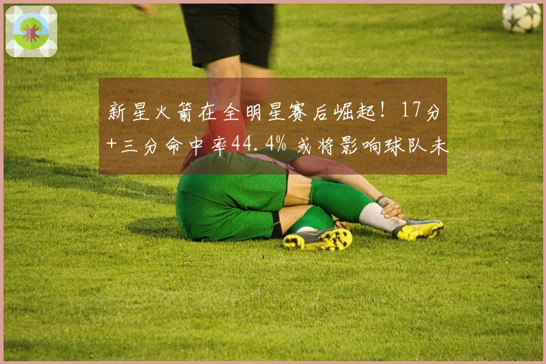 新星火箭在全明星赛后崛起！17分+三分命中率44.4% 或将影响球队未来