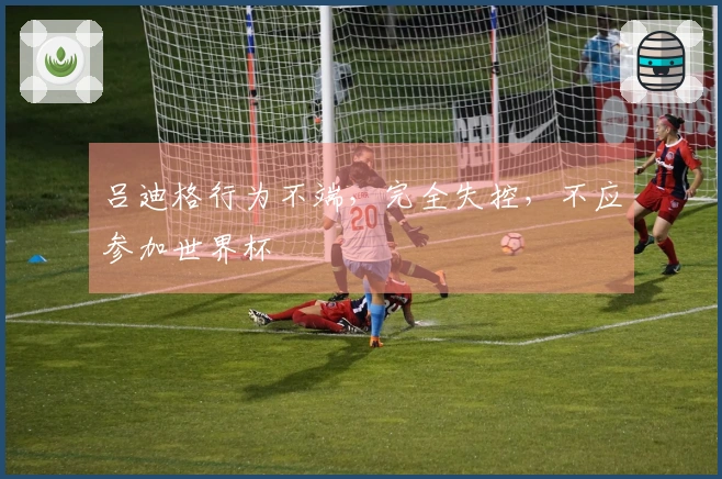 吕迪格行为不端，完全失控，不应参加世界杯