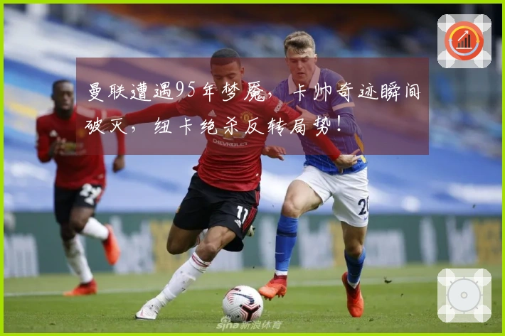曼联遭遇95年梦魇，卡帅奇迹瞬间破灭，纽卡绝杀反转局势！