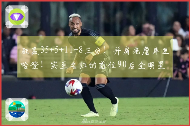 狂轰35+5+11+8三分！并肩老詹库里哈登！实至名归的首位90后全明星