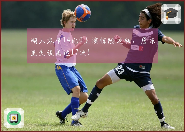 湖人末节14比0上演惊险逆转，詹东里失误高达17次！