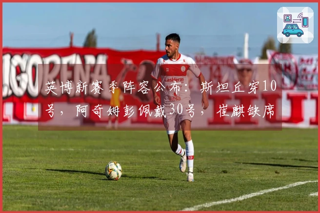 英博新赛季阵容公布：斯坦丘穿10号，阿奇姆彭佩戴30号，崔麒缺席名单