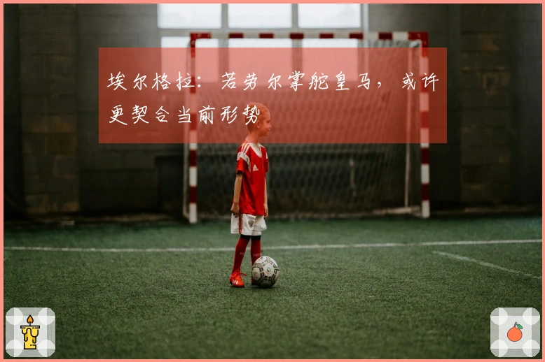 埃尔格拉：若劳尔掌舵皇马，或许更契合当前形势