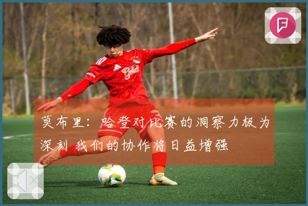 莫布里：哈登对比赛的洞察力极为深刻 我们的协作将日益增强