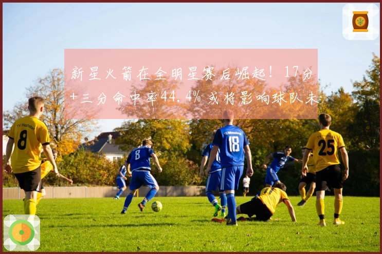 新星火箭在全明星赛后崛起！17分+三分命中率44.4% 或将影响球队未来