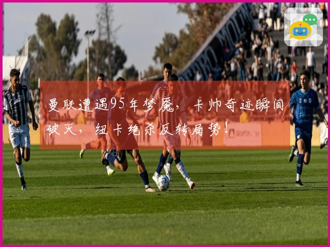 曼联遭遇95年梦魇，卡帅奇迹瞬间破灭，纽卡绝杀反转局势！