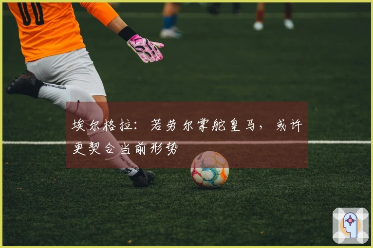 埃尔格拉：若劳尔掌舵皇马，或许更契合当前形势
