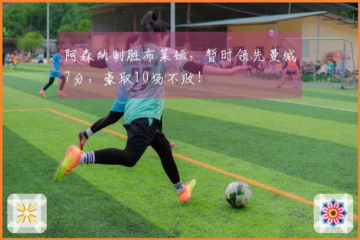 阿森纳制胜布莱顿，暂时领先曼城7分，豪取10场不败！